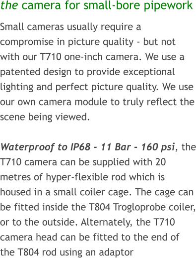 the camera for small-bore pipework Small cameras usually require a compromise in picture quality - but not with our T710 one-inch camera. We use a patented design to provide exceptional lighting and perfect picture quality. We use our own camera module to truly reflect the scene being viewed.  Waterproof to IP68 - 11 Bar - 160 psi, the T710 camera can be supplied with 20 metres of hyper-flexible rod which is housed in a small coiler cage. The cage can be fitted inside the T804 Trogloprobe coiler, or to the outside. Alternately, the T710 camera head can be fitted to the end of the T804 rod using an adaptor